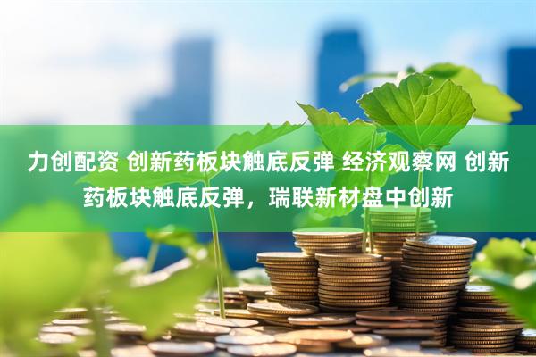 力创配资 创新药板块触底反弹 经济观察网 创新药板块触底反弹，瑞联新材盘中创新