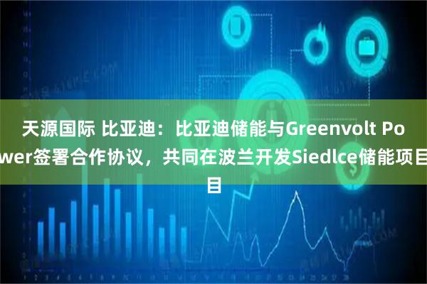 天源国际 比亚迪：比亚迪储能与Greenvolt Power签署合作协议，共同在波兰开发Siedlce储能项目
