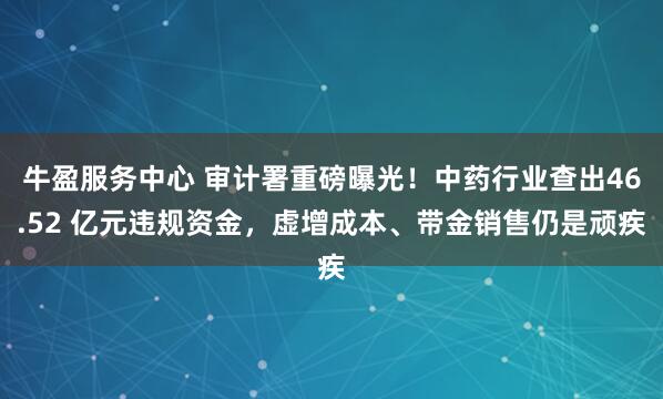 牛盈服务中心 审计署重磅曝光！中药行业查出46.52 亿元违规资金，虚增成本、带金销售仍是顽疾