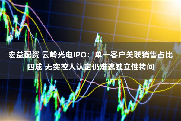 宏益配资 云岭光电IPO：单一客户关联销售占比四成 无实控人认定仍难逃独立性拷问