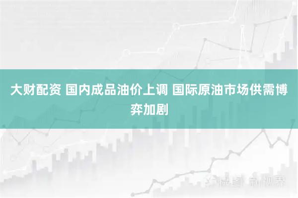 大财配资 国内成品油价上调 国际原油市场供需博弈加剧