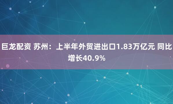 巨龙配资 苏州：上半年外贸进出口1.83万亿元 同比增长40.9%