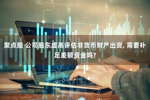 聚点股 公司股东虚高评估非货币财产出资, 需要补足差额资金吗?