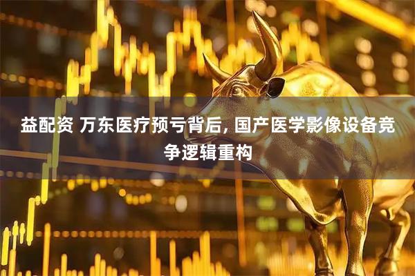 益配资 万东医疗预亏背后, 国产医学影像设备竞争逻辑重构