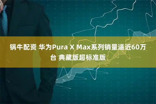 锅牛配资 华为Pura X Max系列销量逼近60万台 典藏版超标准版