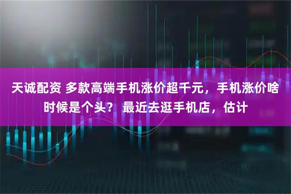 天诚配资 多款高端手机涨价超千元，手机涨价啥时候是个头？ 最近去逛手机店，估计