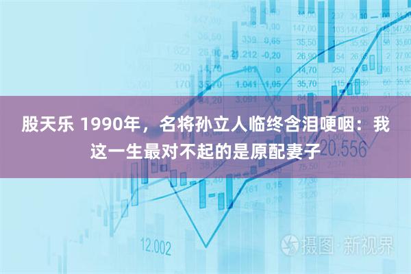 股天乐 1990年，名将孙立人临终含泪哽咽：我这一生最对不起的是原配妻子