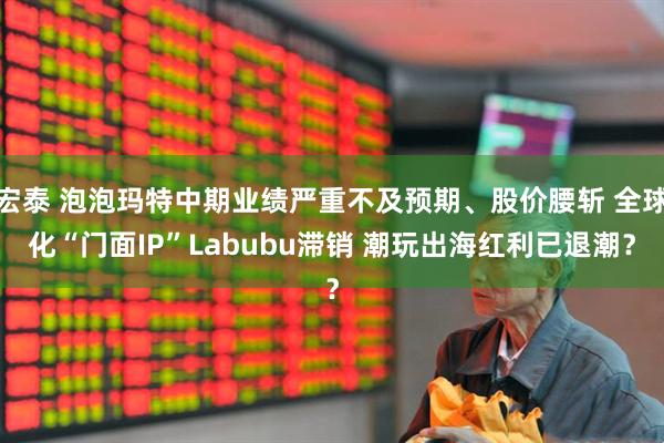 宏泰 泡泡玛特中期业绩严重不及预期、股价腰斩 全球化“门面IP”Labubu滞销 潮玩出海红利已退潮?